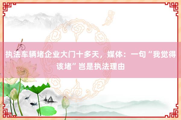 执法车辆堵企业大门十多天，媒体：一句“我觉得该堵”岂是执法理由