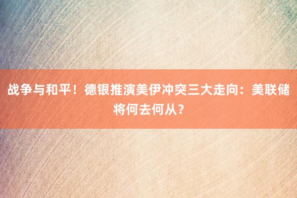 战争与和平！德银推演美伊冲突三大走向：美联储将何去何从？