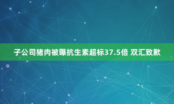 子公司猪肉被曝抗生素超标37.5倍 双汇致歉