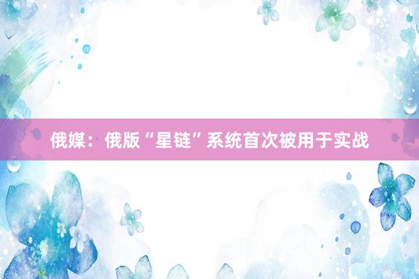 俄媒：俄版“星链”系统首次被用于实战