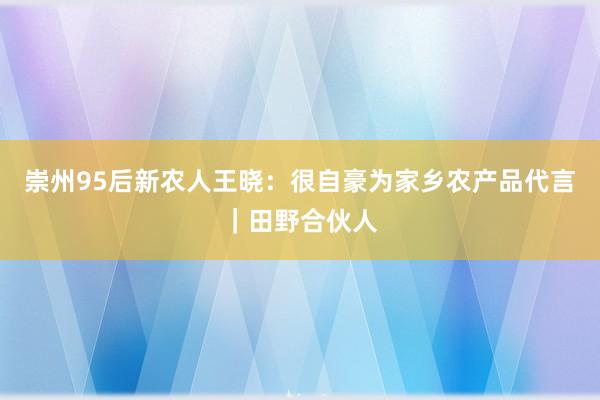 崇州95后新农人王晓：很自豪为家乡农产品代言｜田野合伙人