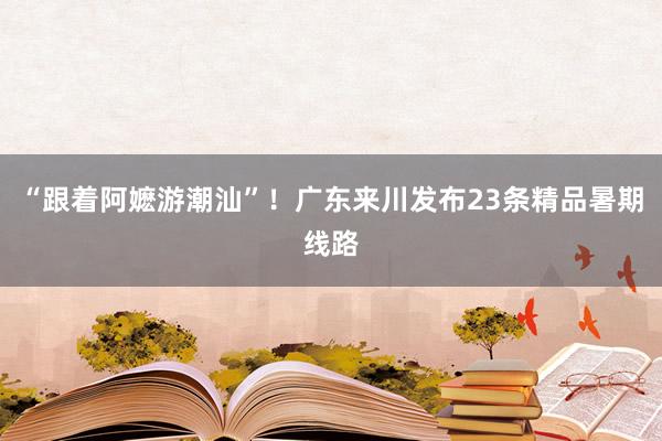 “跟着阿嬷游潮汕”！广东来川发布23条精品暑期线路
