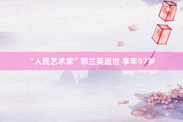 “人民艺术家”郭兰英逝世 享年97岁