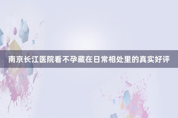 南京长江医院看不孕藏在日常相处里的真实好评