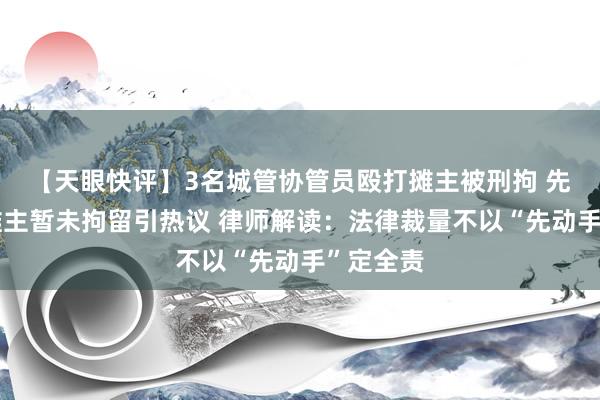 【天眼快评】3名城管协管员殴打摊主被刑拘 先动手的摊主暂未拘留引热议 律师解读：法律裁量不以“先动手”定全责