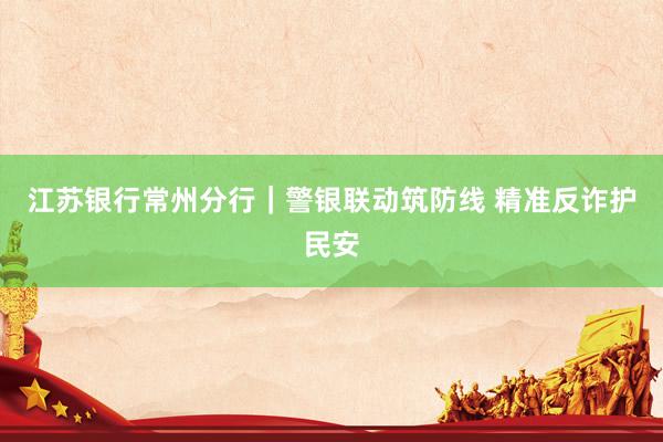 江苏银行常州分行｜警银联动筑防线 精准反诈护民安