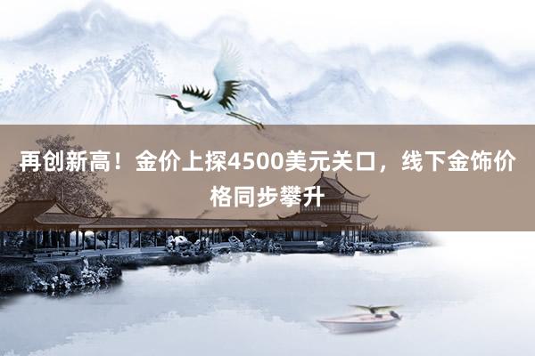 再创新高！金价上探4500美元关口，线下金饰价格同步攀升
