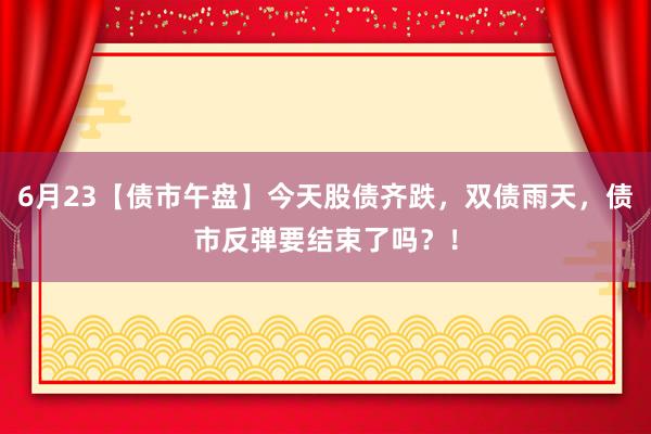 6月23【债市午盘】今天股债齐跌，双债雨天，债市反弹要结束了吗？！