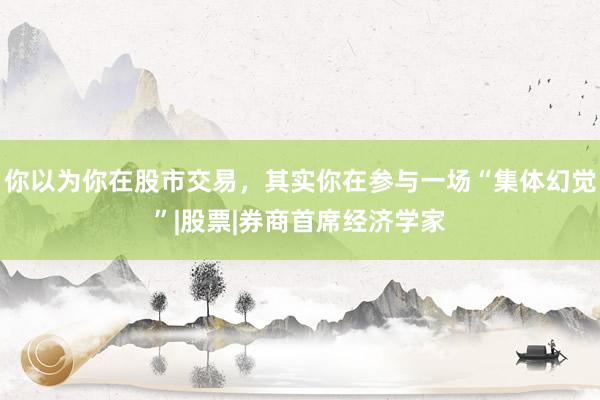 你以为你在股市交易，其实你在参与一场“集体幻觉”|股票|券商首席经济学家