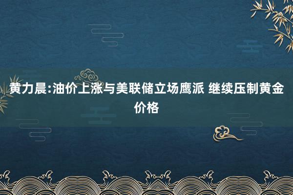 黄力晨:油价上涨与美联储立场鹰派 继续压制黄金价格