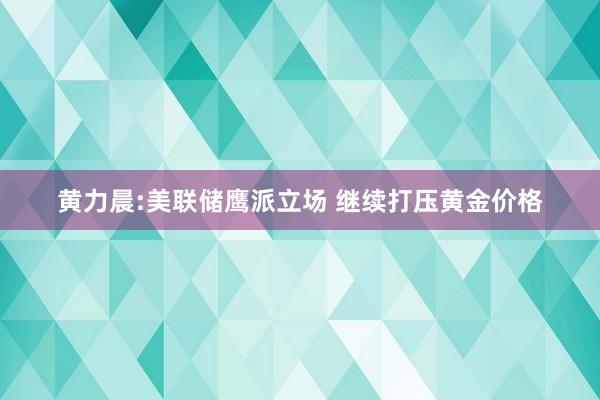 黄力晨:美联储鹰派立场 继续打压黄金价格