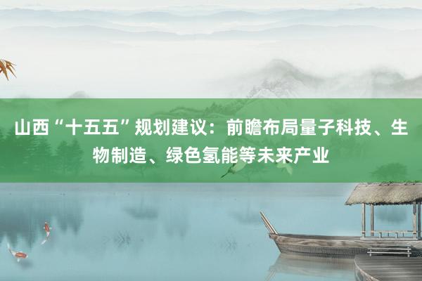 山西“十五五”规划建议：前瞻布局量子科技、生物制造、绿色氢能等未来产业