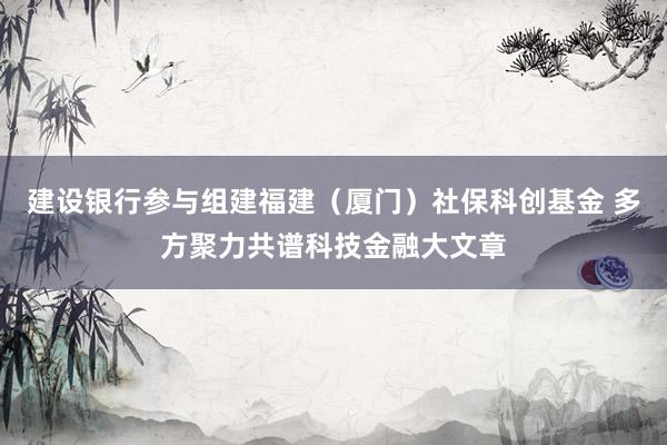 建设银行参与组建福建（厦门）社保科创基金 多方聚力共谱科技金融大文章