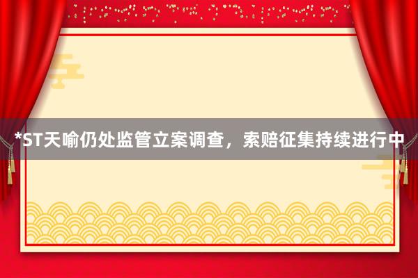*ST天喻仍处监管立案调查，索赔征集持续进行中