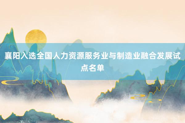 襄阳入选全国人力资源服务业与制造业融合发展试点名单