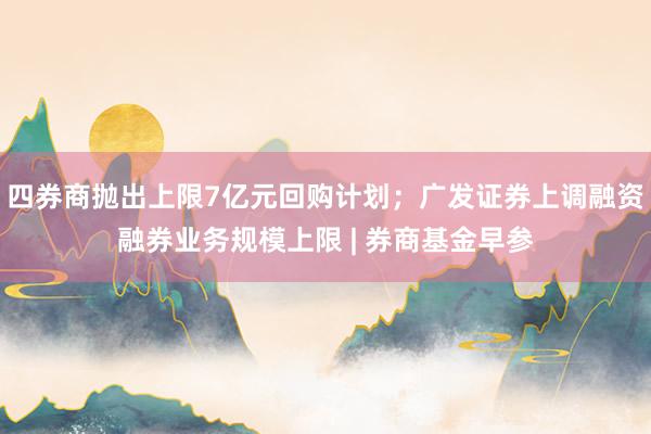 四券商抛出上限7亿元回购计划；广发证券上调融资融券业务规模上限 | 券商基金早参