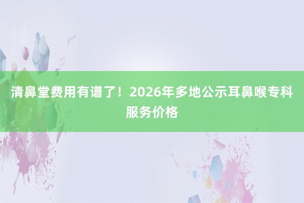 清鼻堂费用有谱了！2026年多地公示耳鼻喉专科服务价格