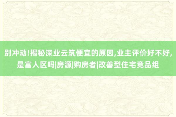 别冲动!揭秘深业云筑便宜的原因,业主评价好不好,是富人区吗|房源|购房者|改善型住宅竞品组