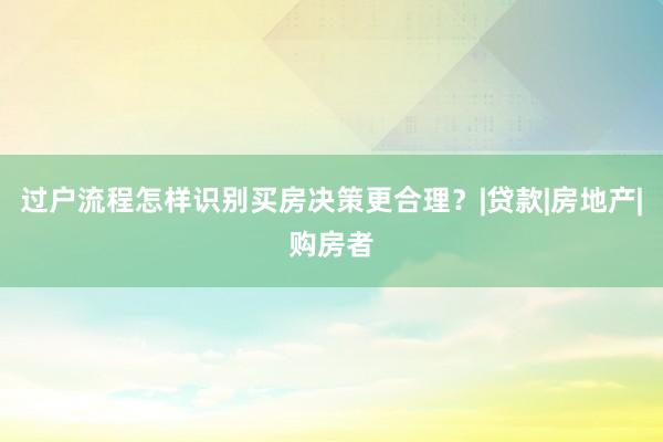 过户流程怎样识别买房决策更合理？|贷款|房地产|购房者