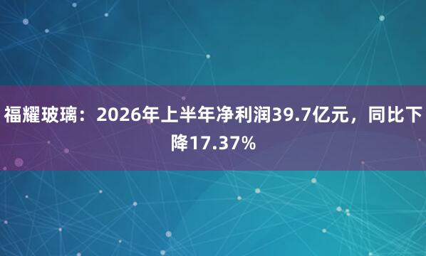 福耀玻璃：2026年上半年净利润39.7亿元，同比下降17.37%