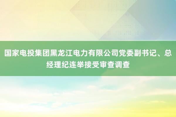 国家电投集团黑龙江电力有限公司党委副书记、总经理纪连举接受审查调查