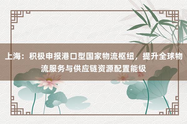 上海：积极申报港口型国家物流枢纽，提升全球物流服务与供应链资源配置能级