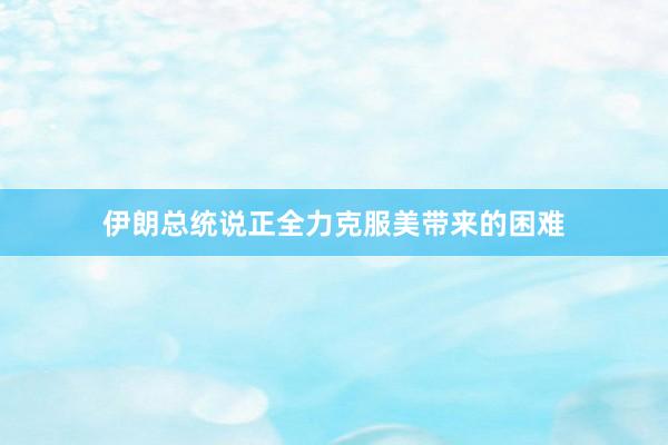 伊朗总统说正全力克服美带来的困难