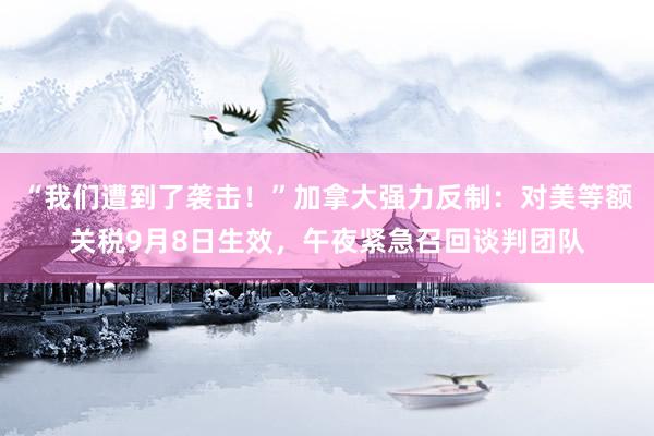 “我们遭到了袭击！”加拿大强力反制：对美等额关税9月8日生效，午夜紧急召回谈判团队