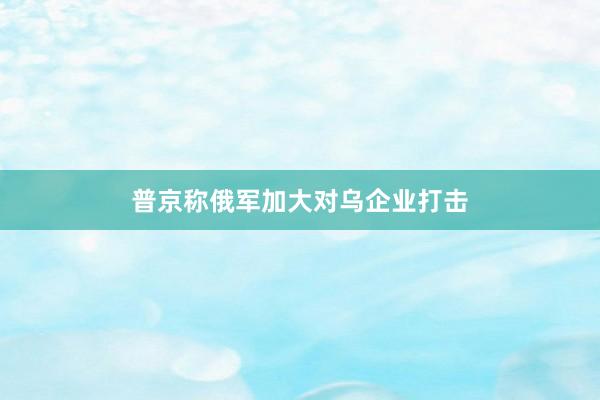普京称俄军加大对乌企业打击