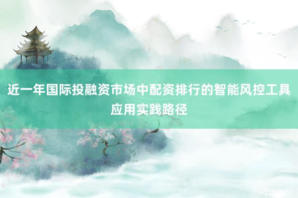 近一年国际投融资市场中配资排行的智能风控工具应用实践路径