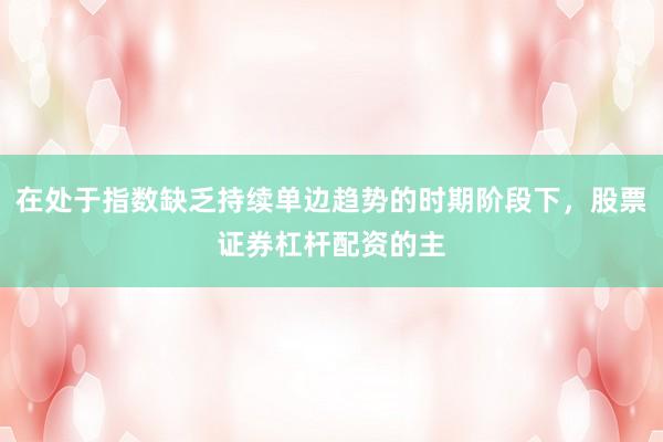在处于指数缺乏持续单边趋势的时期阶段下，股票证券杠杆配资的主