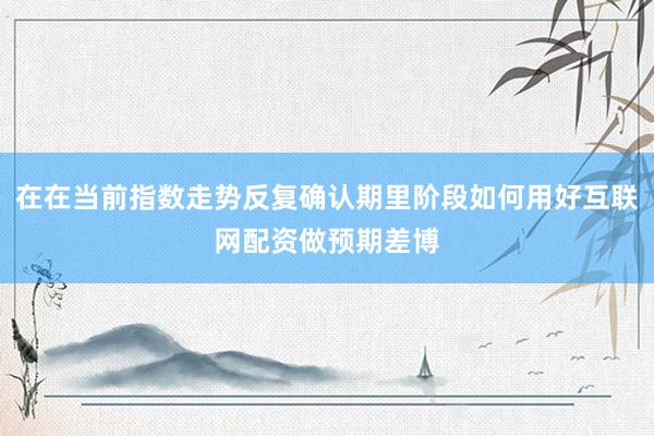在在当前指数走势反复确认期里阶段如何用好互联网配资做预期差博