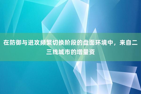 在防御与进攻频繁切换阶段的盘面环境中，来自二三线城市的增量资