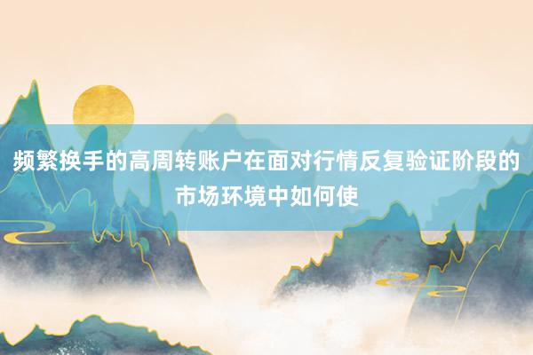 频繁换手的高周转账户在面对行情反复验证阶段的市场环境中如何使