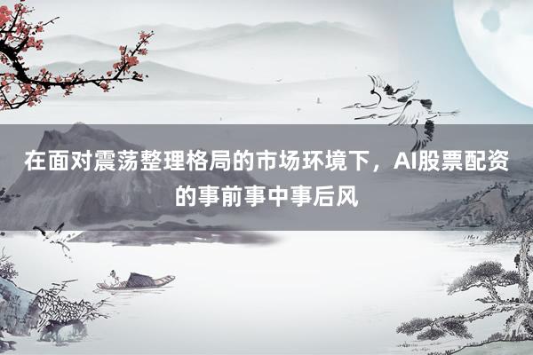 在面对震荡整理格局的市场环境下，AI股票配资的事前事中事后风