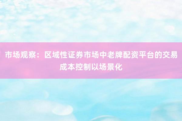 市场观察：区域性证券市场中老牌配资平台的交易成本控制以场景化