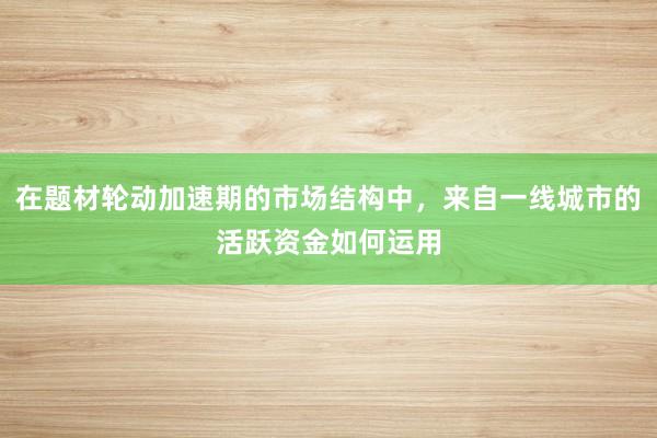在题材轮动加速期的市场结构中，来自一线城市的活跃资金如何运用