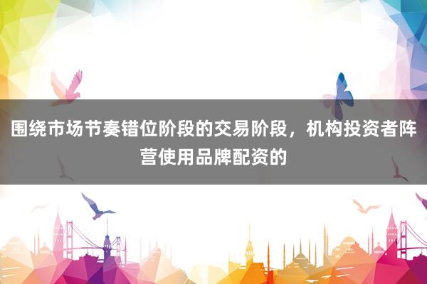 围绕市场节奏错位阶段的交易阶段，机构投资者阵营使用品牌配资的
