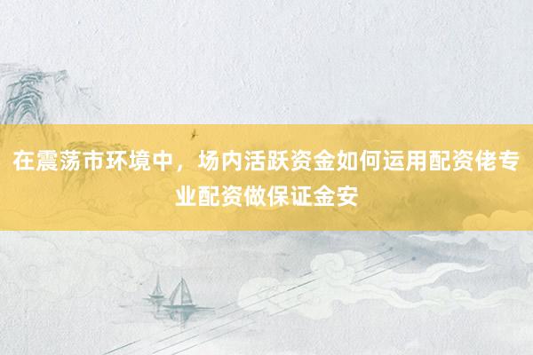 在震荡市环境中，场内活跃资金如何运用配资佬专业配资做保证金安