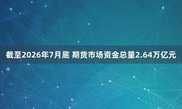 截至2026年7月底 期货市场资金总量2.64万亿元