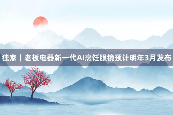 独家｜老板电器新一代AI烹饪眼镜预计明年3月发布