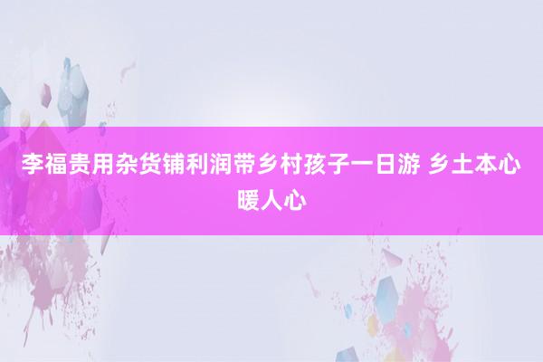 李福贵用杂货铺利润带乡村孩子一日游 乡土本心暖人心
