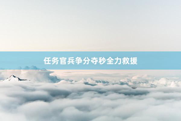 任务官兵争分夺秒全力救援