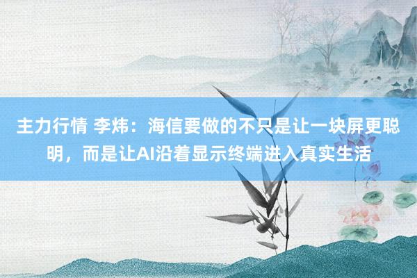 主力行情 李炜：海信要做的不只是让一块屏更聪明，而是让AI沿着显示终端进入真实生活