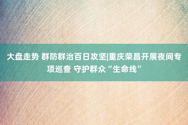 大盘走势 群防群治百日攻坚|重庆荣昌开展夜间专项巡查 守护群众“生命线”