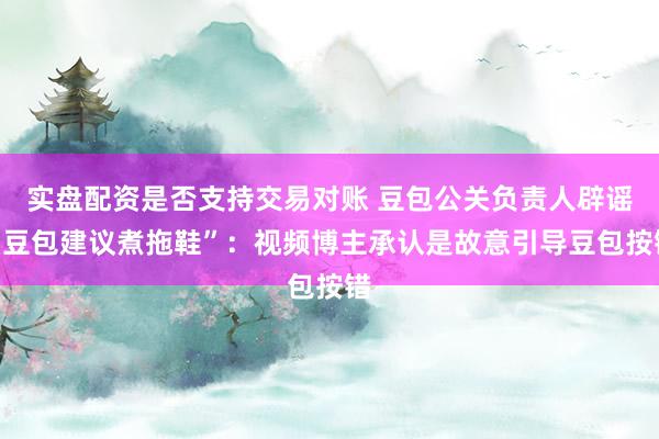 实盘配资是否支持交易对账 豆包公关负责人辟谣“豆包建议煮拖鞋”：视频博主承认是故意引导豆包按错