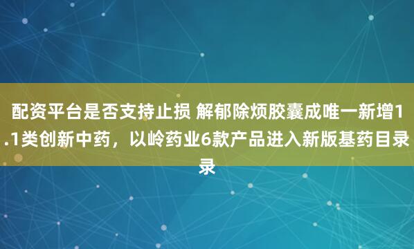 配资平台是否支持止损 解郁除烦胶囊成唯一新增1.1类创新中药，以岭药业6款产品进入新版基药目录