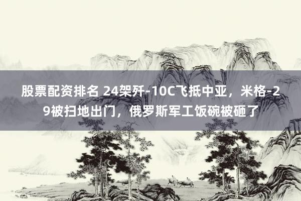 股票配资排名 24架歼-10C飞抵中亚，米格-29被扫地出门，俄罗斯军工饭碗被砸了
