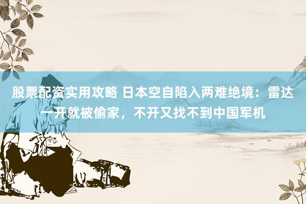 股票配资实用攻略 日本空自陷入两难绝境：雷达一开就被偷家，不开又找不到中国军机