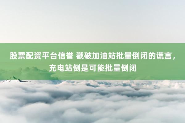 股票配资平台信誉 戳破加油站批量倒闭的谎言，充电站倒是可能批量倒闭